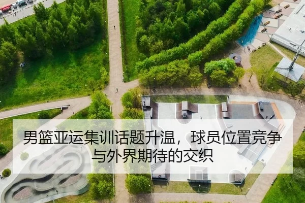 男篮亚运集训话题升温，球员位置竞争与外界期待的交织（j9）