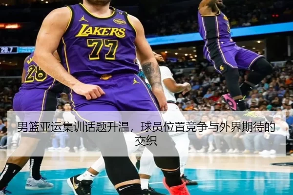 男篮亚运集训话题升温，球员位置竞争与外界期待的交织