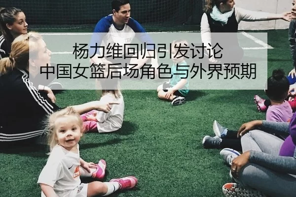 杨力维回归引发讨论 中国女篮后场角色与外界预期
